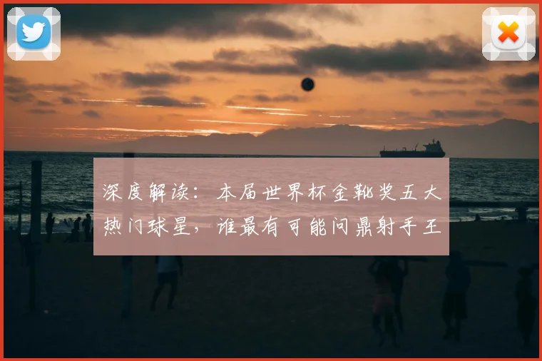 深度解读：本届世界杯金靴奖五大热门球星，谁最有可能问鼎射手王？