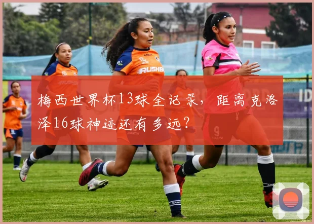 梅西世界杯13球全记录，距离克洛泽16球神迹还有多远？