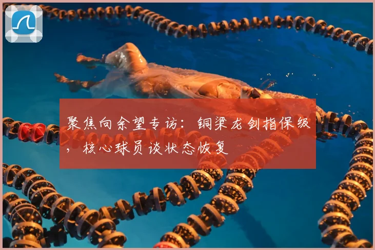 聚焦向余望专访：铜梁龙剑指保级，核心球员谈状态恢复