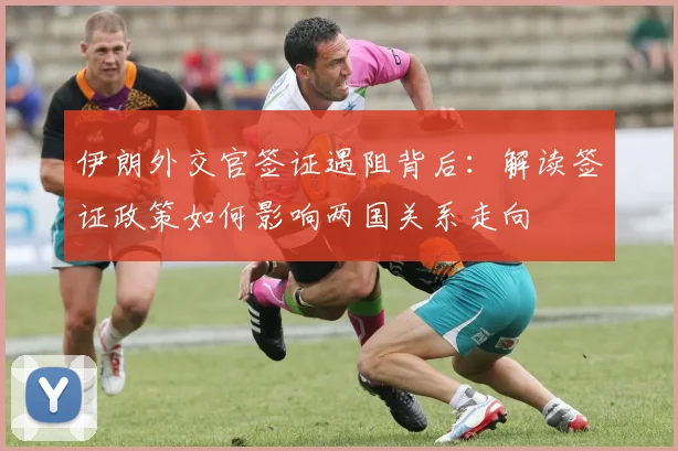 伊朗外交官签证遇阻背后：解读签证政策如何影响两国关系走向