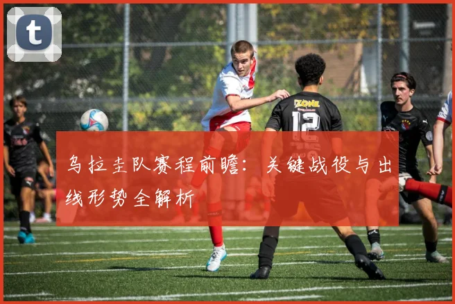 乌拉圭队赛程前瞻：关键战役与出线形势全解析