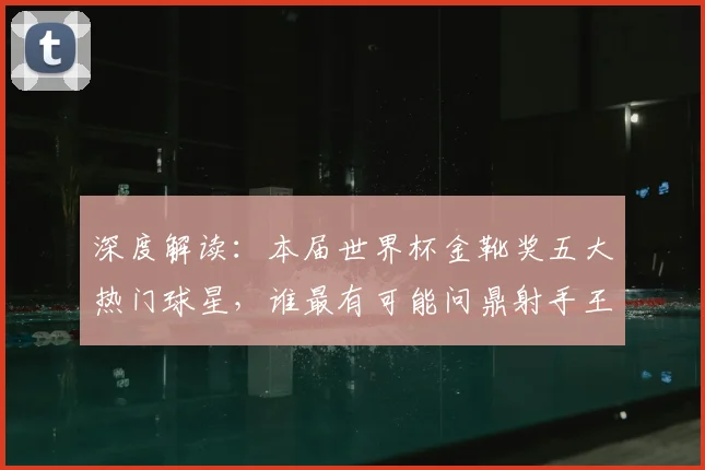 深度解读：本届世界杯金靴奖五大热门球星，谁最有可能问鼎射手王？