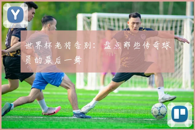 世界杯老将告别：盘点那些传奇球员的最后一舞