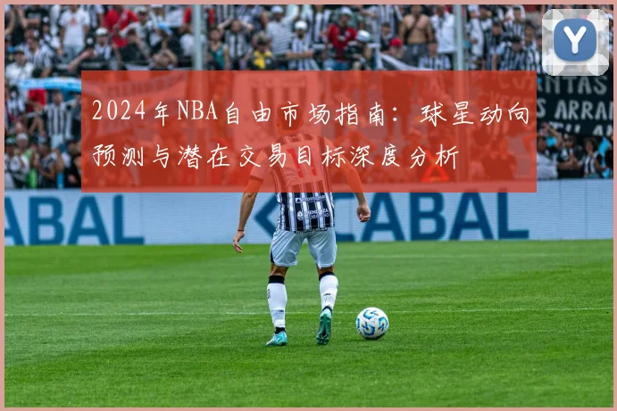 2024年NBA自由市场指南：球星动向预测与潜在交易目标深度分析