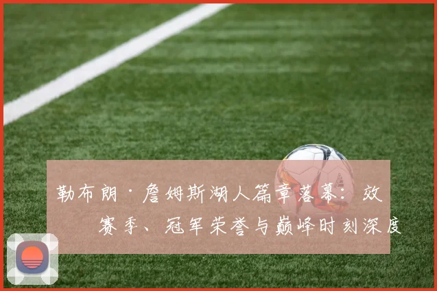 勒布朗·詹姆斯湖人篇章落幕：效力赛季、冠军荣誉与巅峰时刻深度回顾