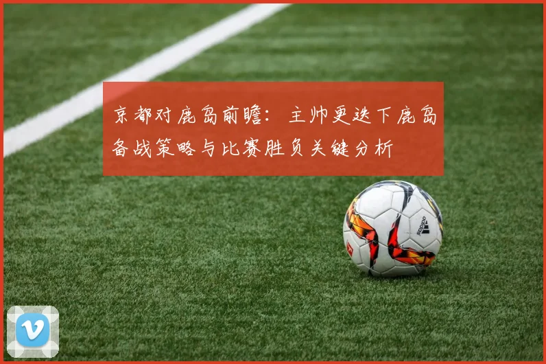 京都对鹿岛前瞻：主帅更迭下鹿岛备战策略与比赛胜负关键分析