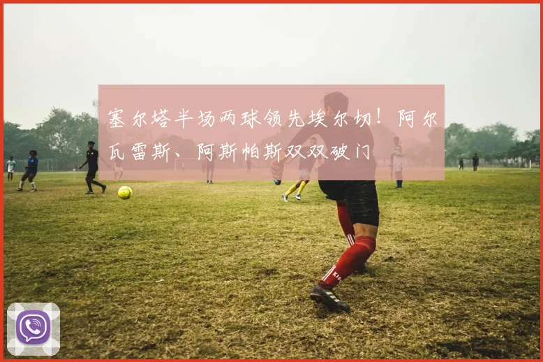 塞尔塔半场两球领先埃尔切！阿尔瓦雷斯、阿斯帕斯双双破门