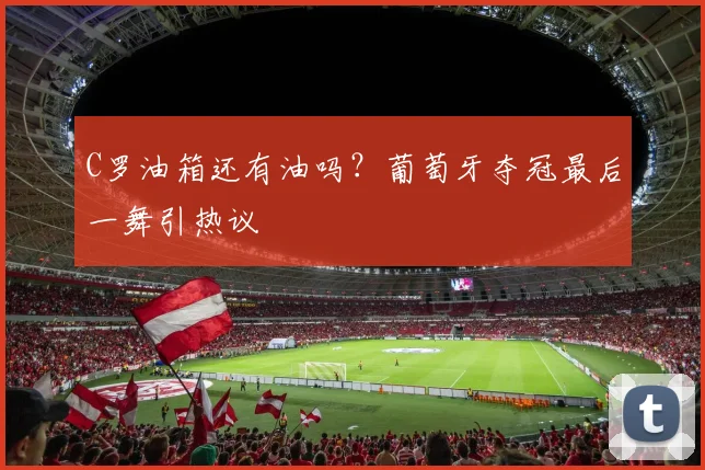 C罗油箱还有油吗？葡萄牙夺冠最后一舞引热议