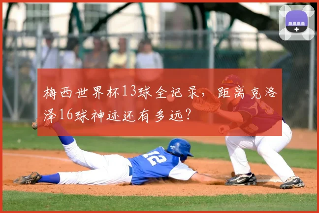 梅西世界杯13球全记录,距离克洛泽16球神迹还有多远?