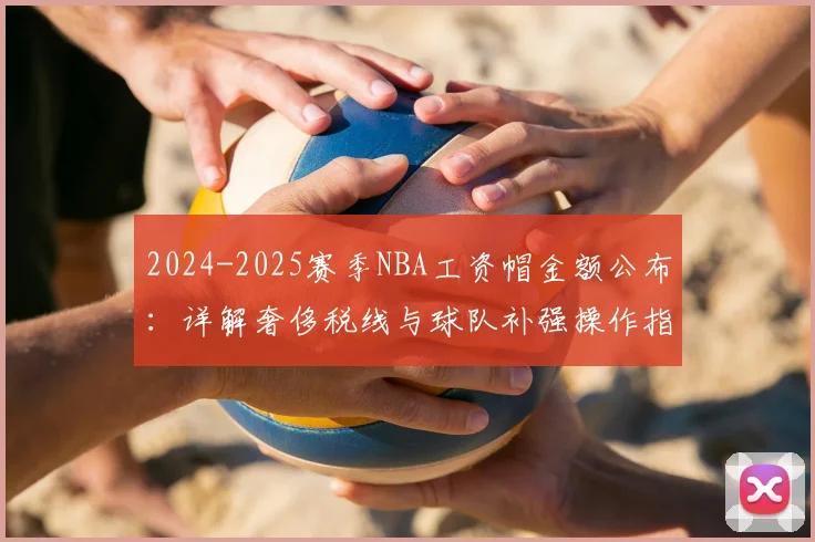 2024-2025赛季NBA工资帽金额公布：详解奢侈税线与球队补强操作指南