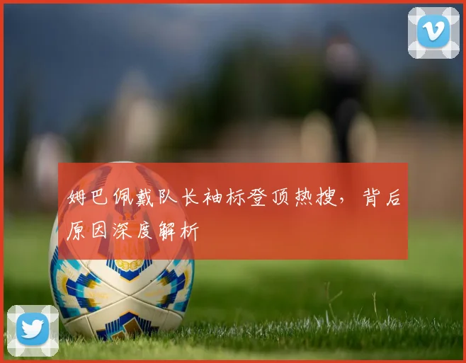 姆巴佩戴队长袖标登顶热搜，背后原因深度解析